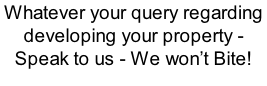 Whatever your query regarding developing your property - Speak to us - We won’t Bite!